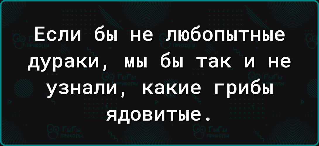 Если бы не любопытные дураки мы бы так и не узнали какие грибы ядовитые