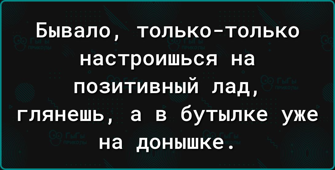 Бывало ТОЛЬКО ТОЛЬКО НВСТРОИШЬСЯ на позитивный лад глянешь а в бутылке уже на донышке