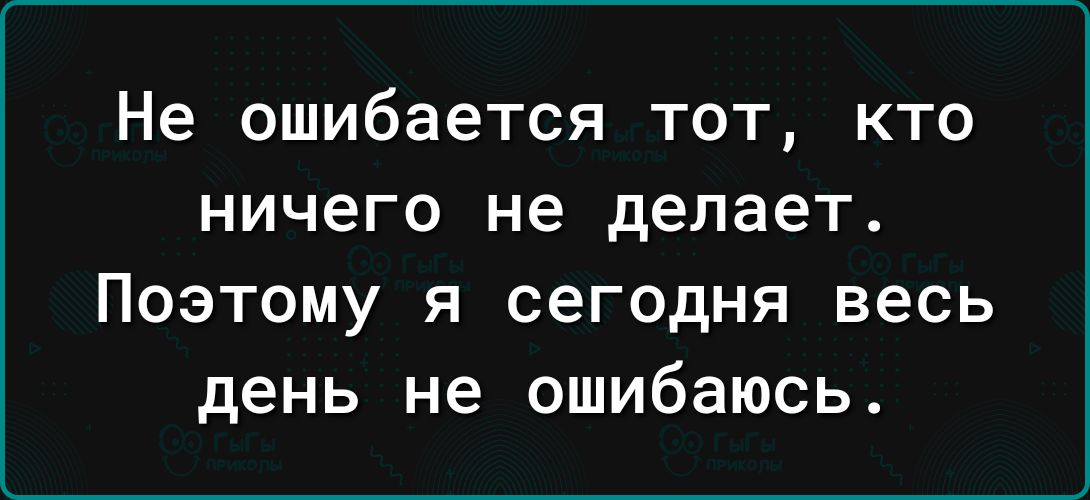 Не ошибается тот кто ничего не делает Поэтому я сегодня весь день не ошибаюсь