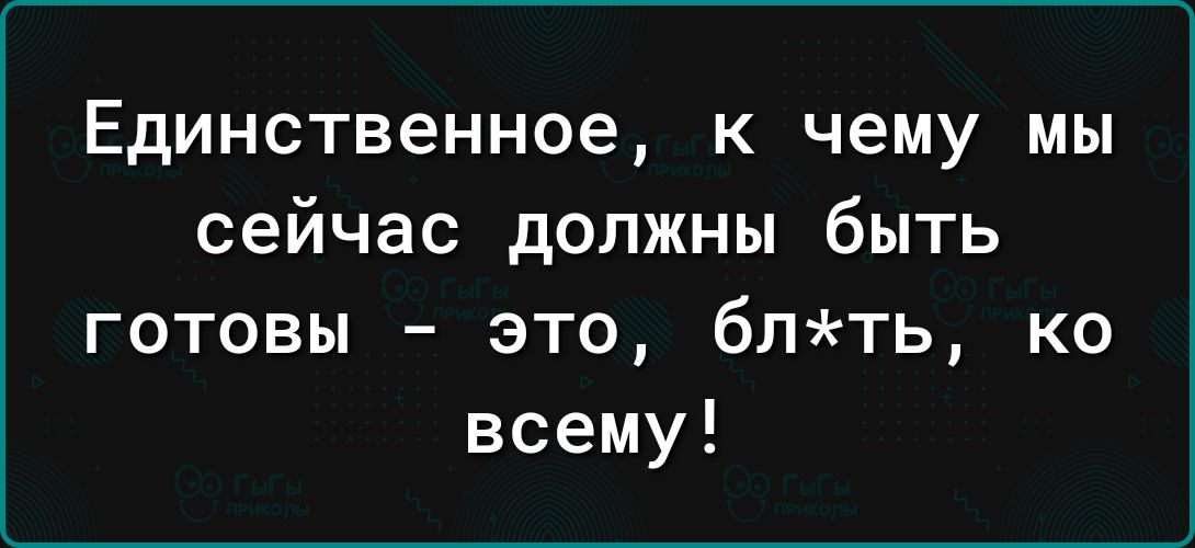 Единственное к чему мы сейчас должны быть готовы это блть ко всему