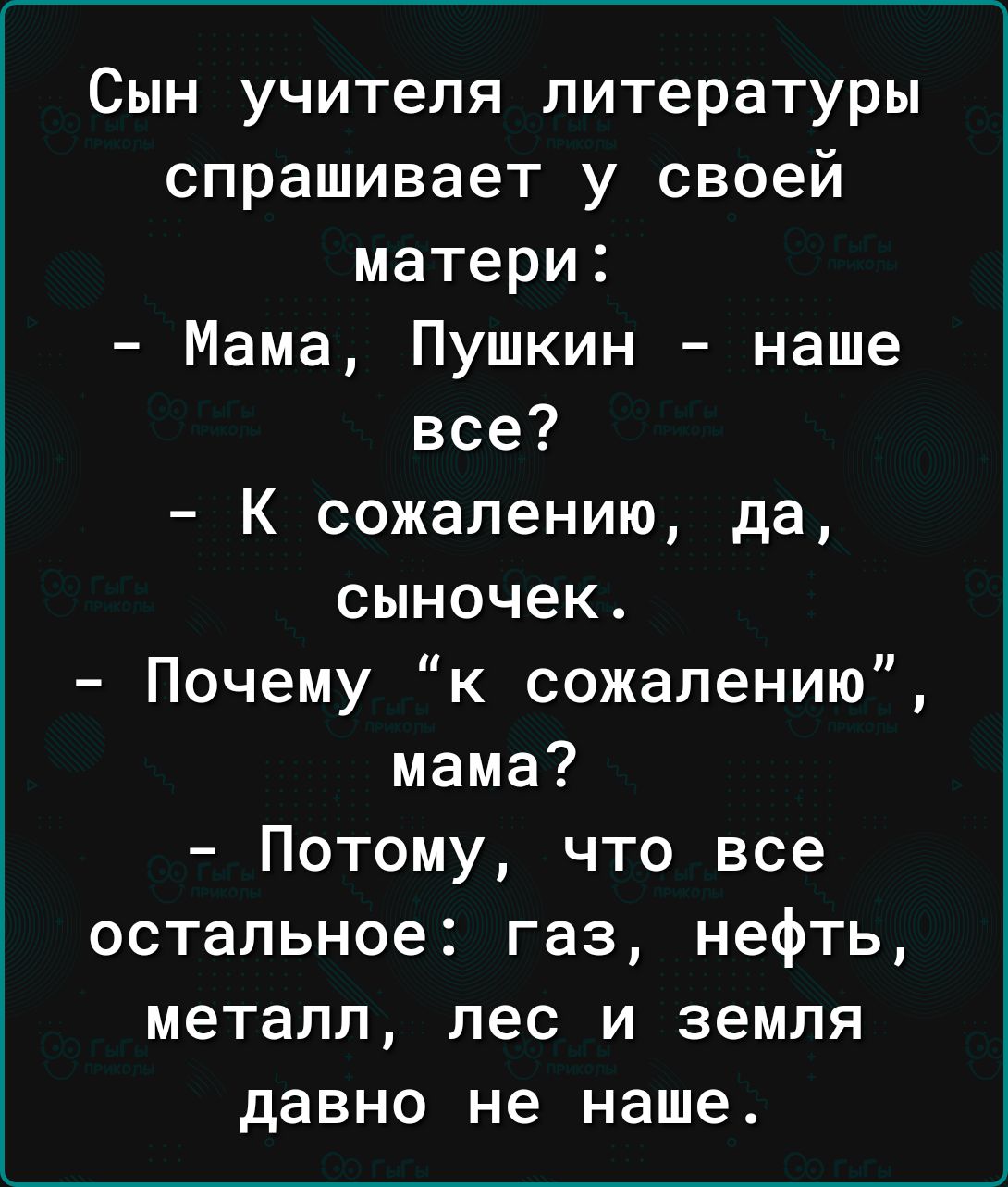 Сын учителя литературы спрашивает у своей матери Мама Пушкин наше все К сожалению да сыночек Почему к сожалению мама Потому что все остальное газ нефть металл лес и земля давно не наше