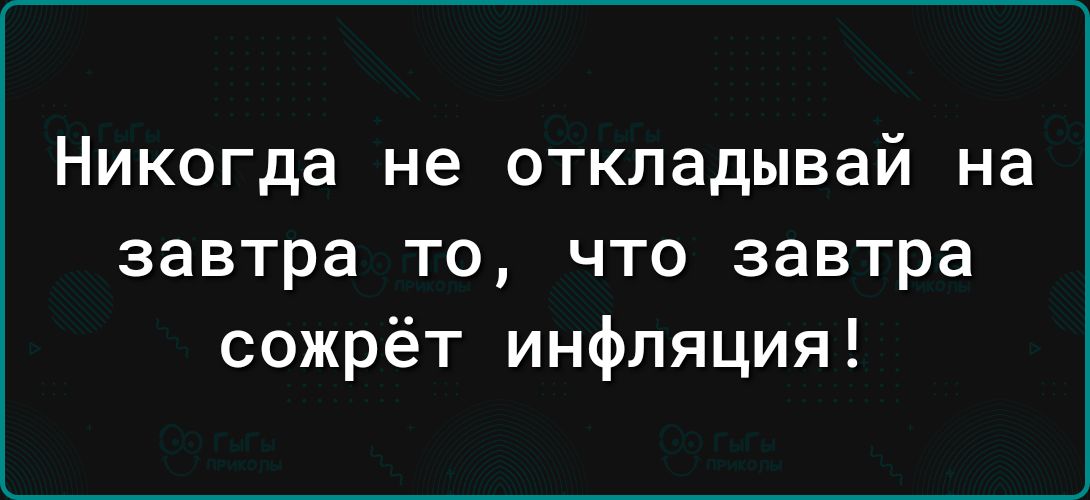 Никогда не откладывай на завтра то что завтра сожрёт инфляция