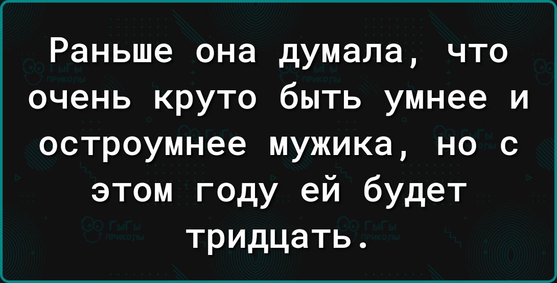 Раньше она думала что очень круто быть умнее и остроумнее мужика но с этом году ей будет тридцать