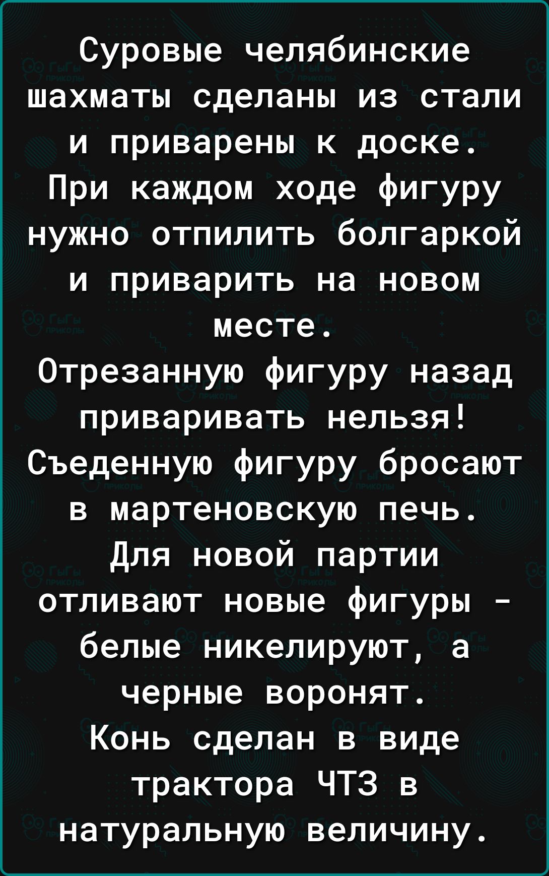 Суровые челябинские шахматы сделаны из стали и приварены к доске При каждом ходе фигуру нужно отпилить болгаркой и приварить на новом месте Отрезанную фигуру назад приваривать нельзя Съеденную фигуру бросают в мартеновскую печь Для новой партии отливают новые фигуры белые никелируют а черные воронят Конь сделан в виде трактора ЧТЗ в натуральную величину