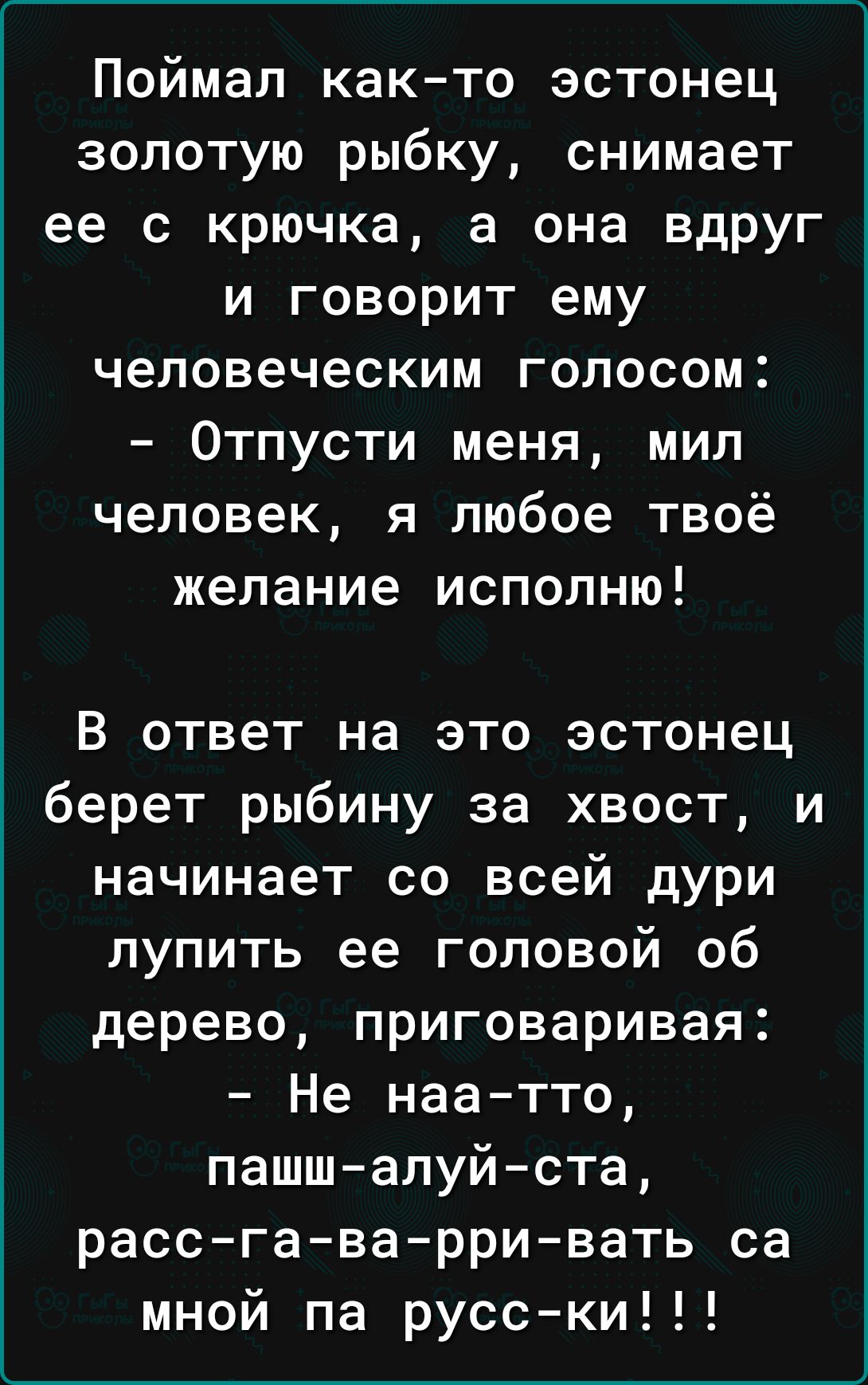 Поймал как то эстонец золотую рыбку снимает ее с крючка а она вдруг и говорит ему шгшм Отпусти меня мил человек я любое твоё желание исполню В ответ на это эстонец берет рыбину за хвост и начинает со всей дури лупить ее головой об дерево приговаривая Не наа тто пашш алуйста расс га варри вать са мной па русски