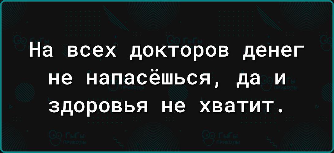 На всех докторов денег не НаПЗСёШЬСЯ да И ЗДОРОВЬЯ не хватит