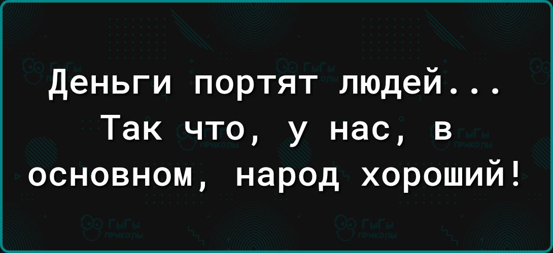 деньги портят людей Так что у нас в основном народ хороший