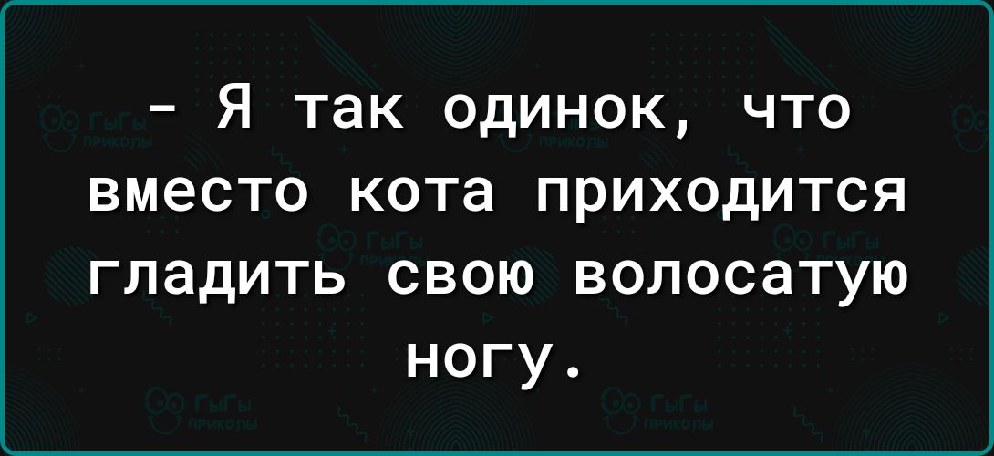 Я так одинок что вместо кота приходится гладить свою волосатую ногу