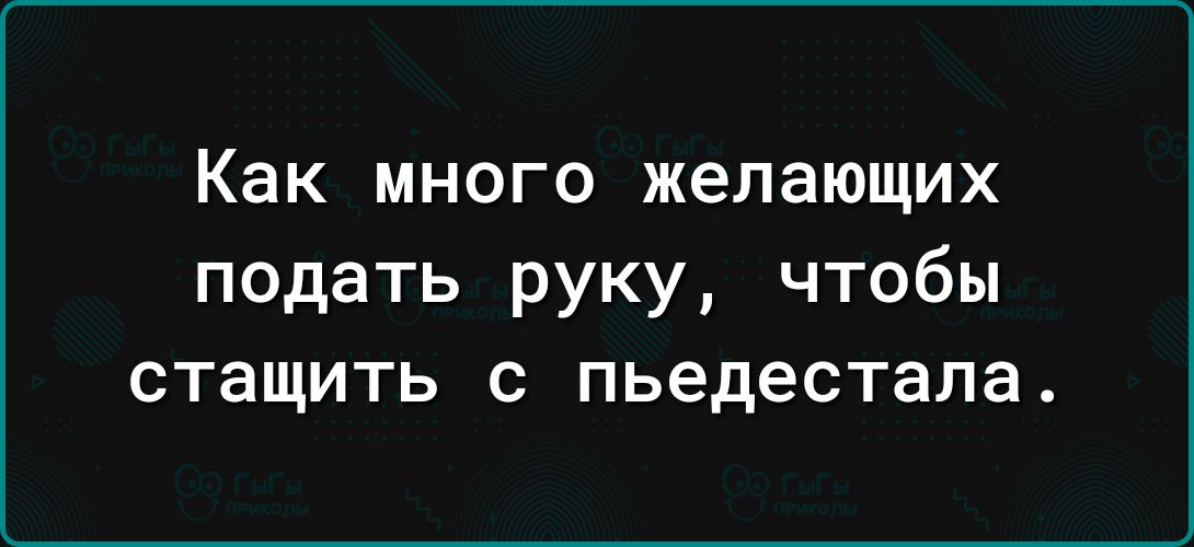 Как МНОГО желающих подать руку чтобы стащить пьедестала