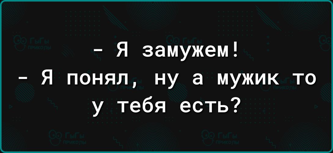 Я замужем Я понял ну а мужик то у тебя есть