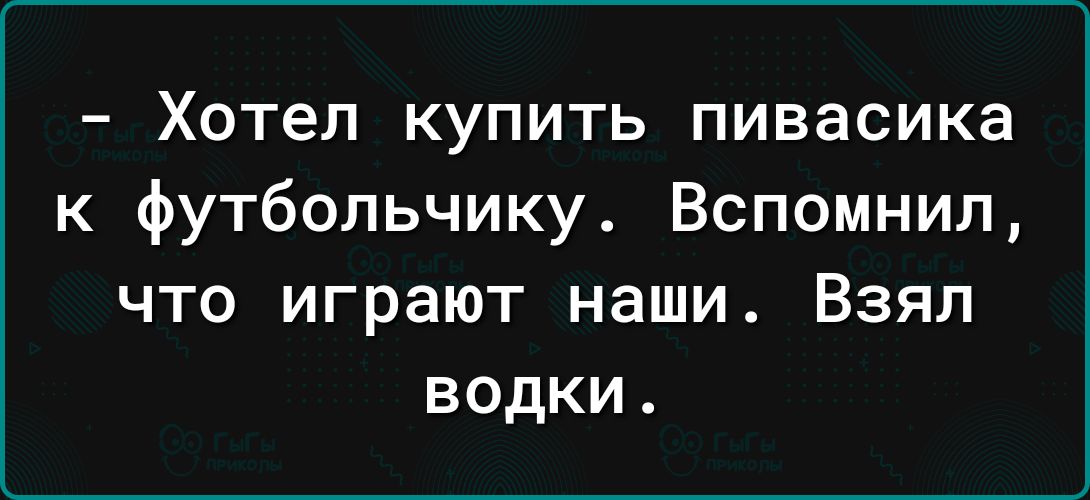 Хотел купить пивасика к футбольчику Вспомнил что играют наши Взял водки