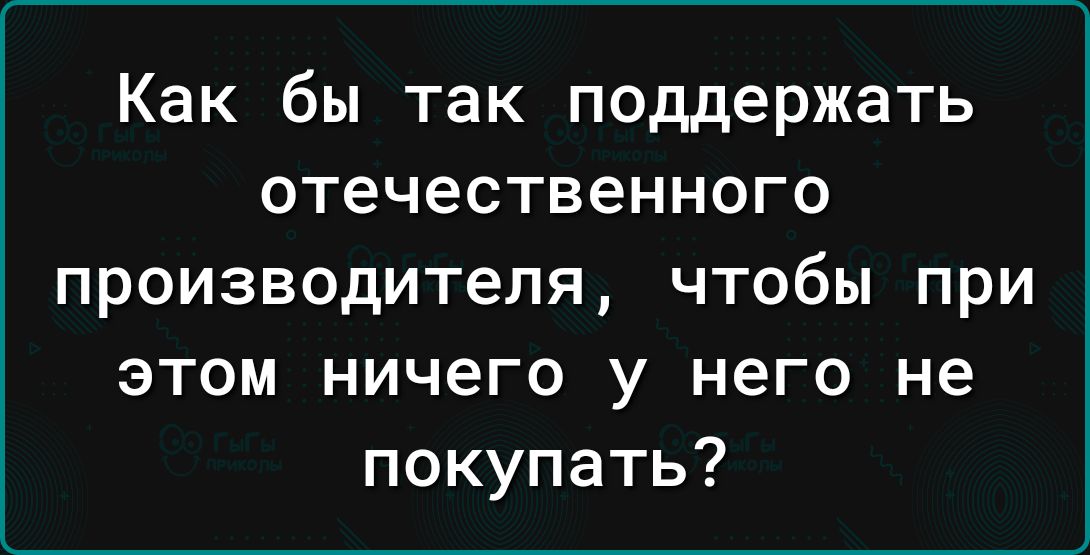 Как бы так поддержать отечественного производителя чтобы при этом ничего у него не покупать