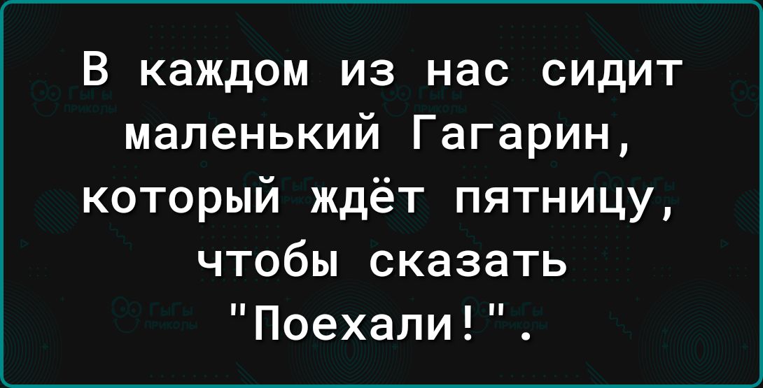 В каждом из нас сидит маленький Гагарин который ждёт пятницу чтобы сказать Поехали