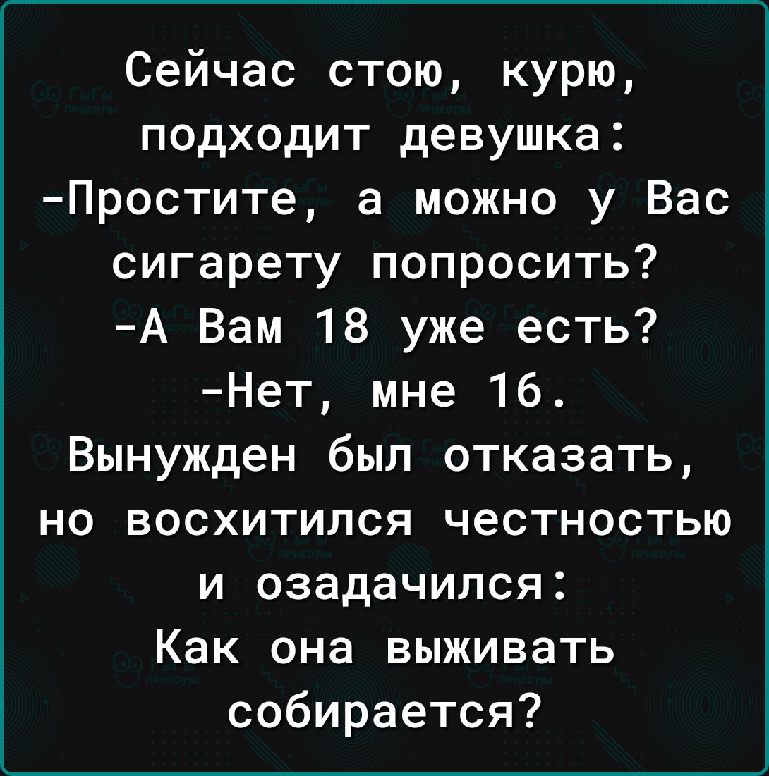 Сейчас стою курю подходит девушка Простите а можно у Вас сигарету попросить А Вам 18 уже есть Нет мне 16 Вынужден был отказать но восхитился честностью и озадачился Как она выживать собирается