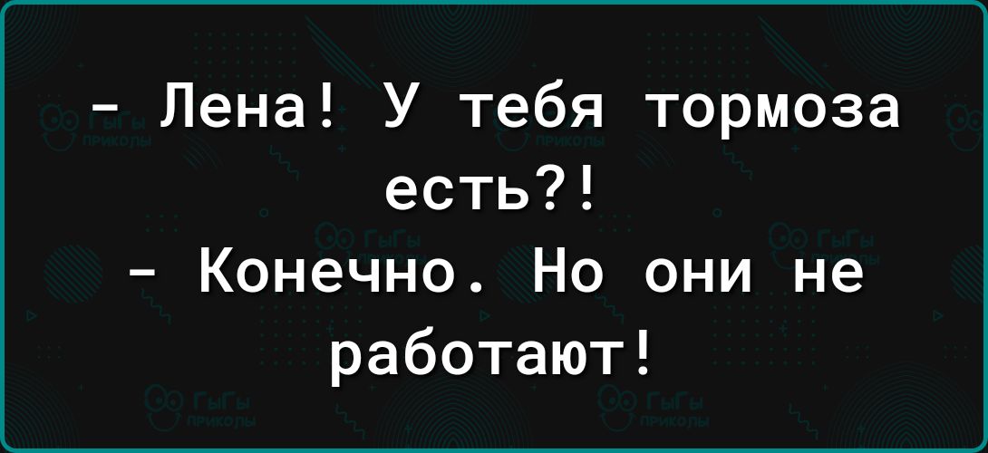 Лена У тебя тормоза есть Конечно Но они не работают