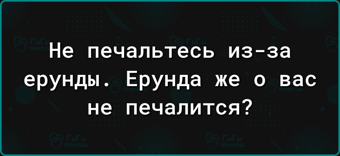 Не печальтесь из за ерунды Ерунда же о вас не печалится