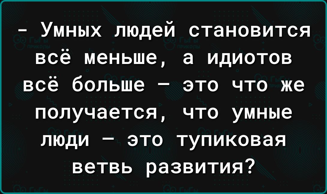 УМНЫХ людей СТаНОВИТСЯ всё меньше а ИДИОТОВ всё больше _ ЭТО ЧТО же получается что умные люди это тупиковая ветвь развития