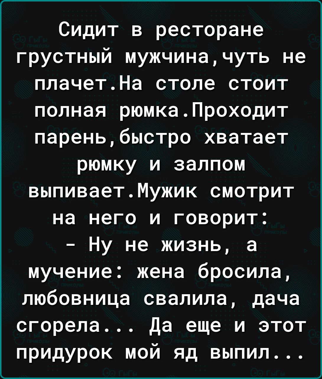 Сидит в ресторане грустный мужчиначуть не плачетНа стопе стоит полная рюмкаПроходит пареньбыстро хватает рюмку и залпом выпиваетМужик смотрит на него и говорит Ну не жизнь а мучение жена бросила любовница свалила дача сгорела да еще и этот придурок мой яд выпил