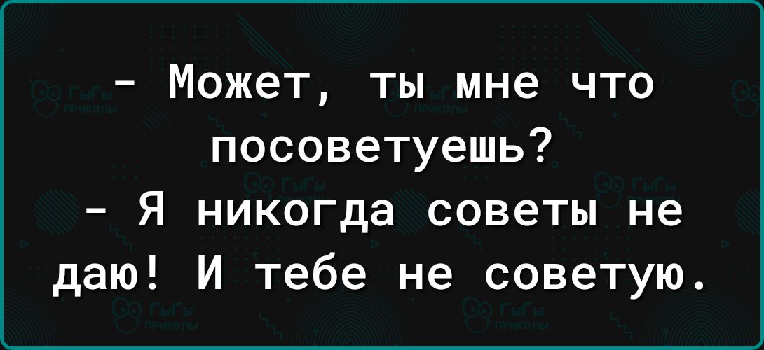 Может ты мне что посоветуешь Я никогда советы не даю И тебе не советую