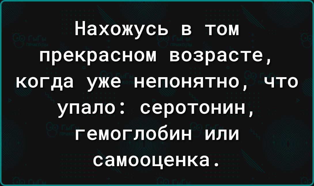 Нахожусь в том прекрасном возрасте когда уже непонятно что упало серотонин гемоглобин или самооценка