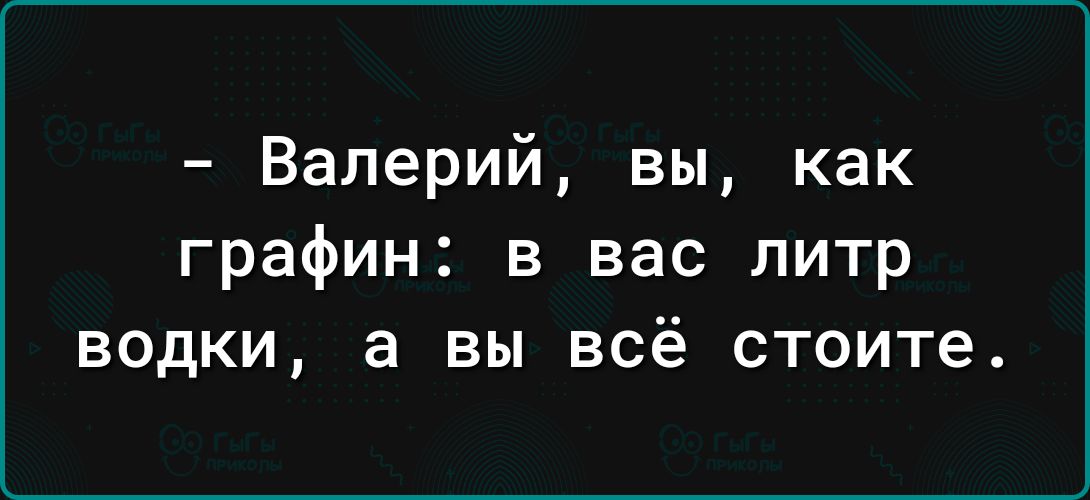 Валерий вы как графин в вас литр водки а вы всё стоите