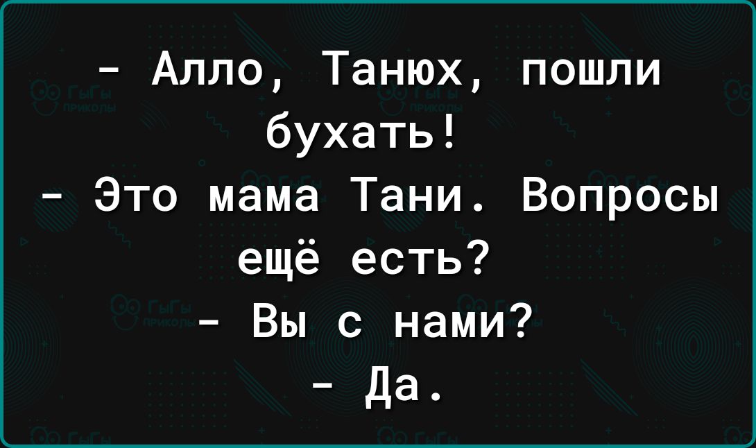 Алло Танюх пошли бухать Это мама Тани Вопросы ещё есть Вы с нами да