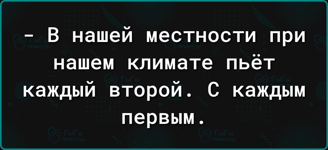 В нашей местности при нашем климате пьёт каждый второй С каждым первым