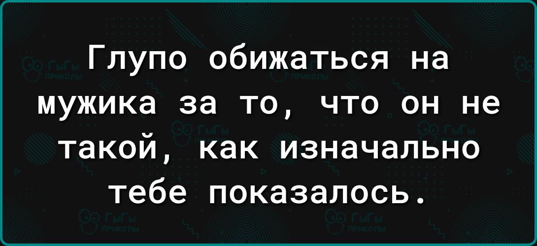 Глупо обижаться на мужика за то что он не такой как изначально тебе показалось