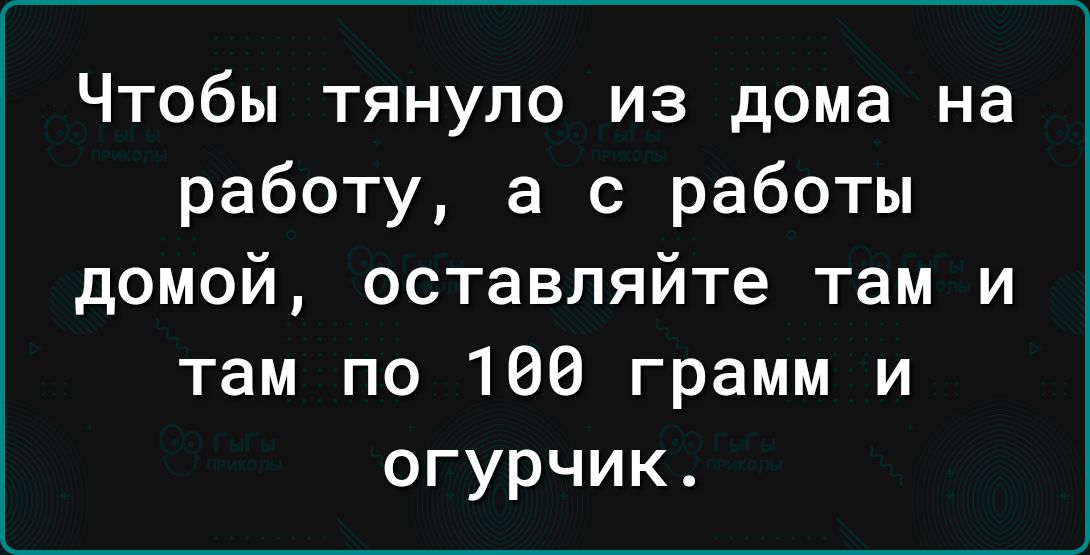 Чтобы тянуло из дома на работу а с работы домой оставляйте там и там по 166 грамм и огурчик