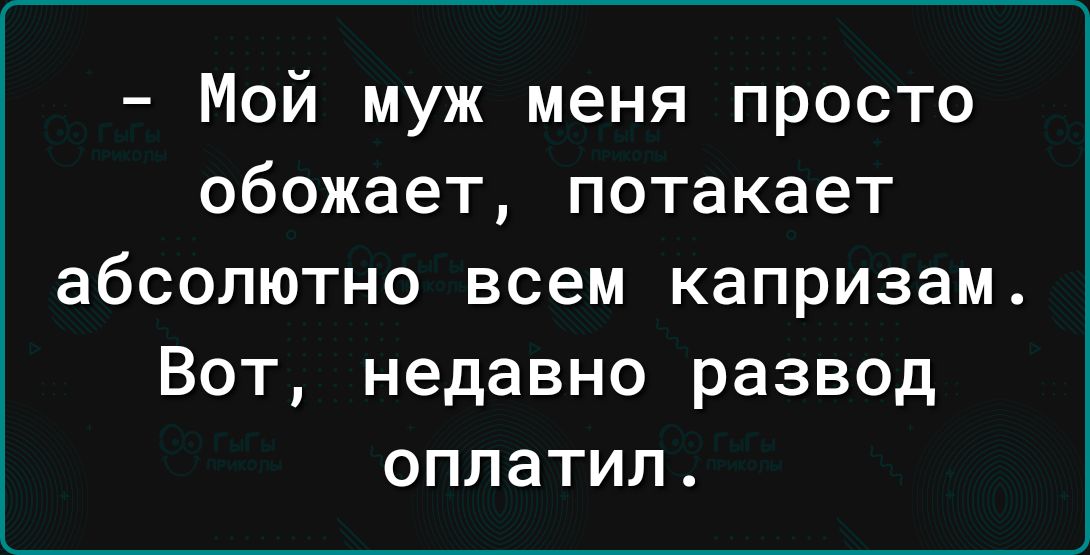 Мой муж меня просто обожает потакает абсолютно всем капризам Вот недавно развод оплатил