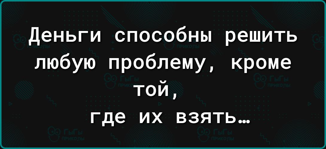 Деньги способны решить любую проблему кроме той где ИХ ВЗЯТЬ