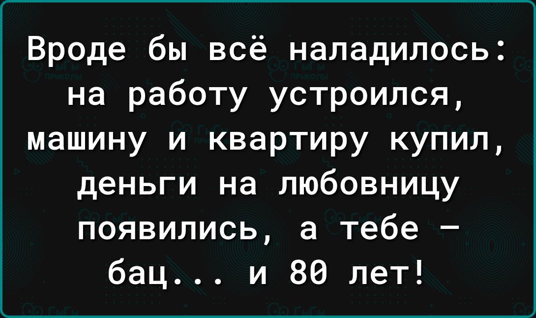 Вроде бы всё наладилось на работу устроился машину и квартиру купил деньги на любовницу появились а тебе бац и 80 лет