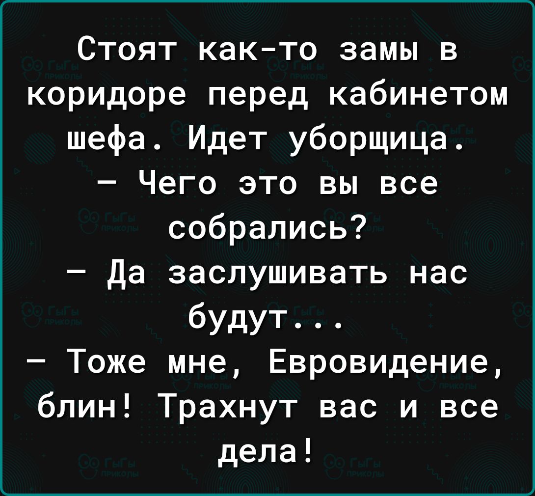 Стоят как то замы в коридоре перед кабинетом шефа Идет уборщица Чего это вы все собрались да заслушивать нас будут Тоже мне Евровидение блин Трахнут вас и все дела