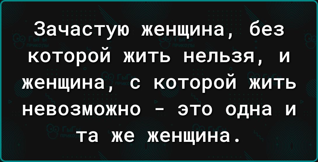 Зачастую женщина без которой жить нельзя и женщина с которой жить невозможно это одна и та же женщина