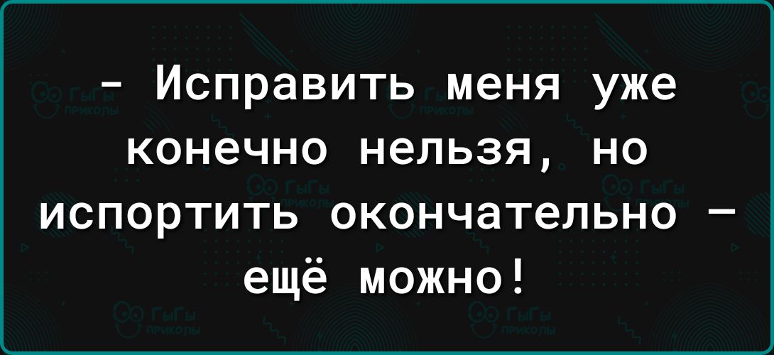 Исправить меня уже конечно нельзя но испортить окончательно ещё можно