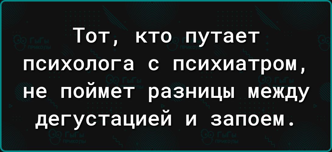 Тот кто путает психолога с психиатром не поймет разницы между дегустацией и запоем