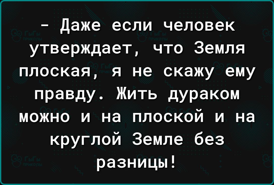 даже если человек утверждает что Земля плоская я не скажу ему правду Жить дураком можно и на плоской и на круглой Земле без разницы