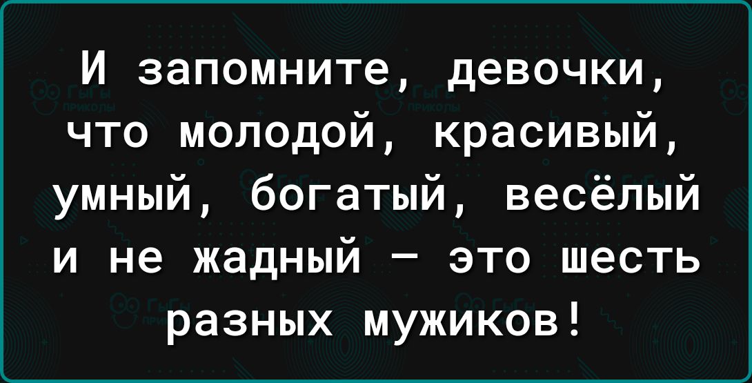 И запомните девочки что молодой красивый умный богатый весёлый и не жадный это шесть разных мужиков