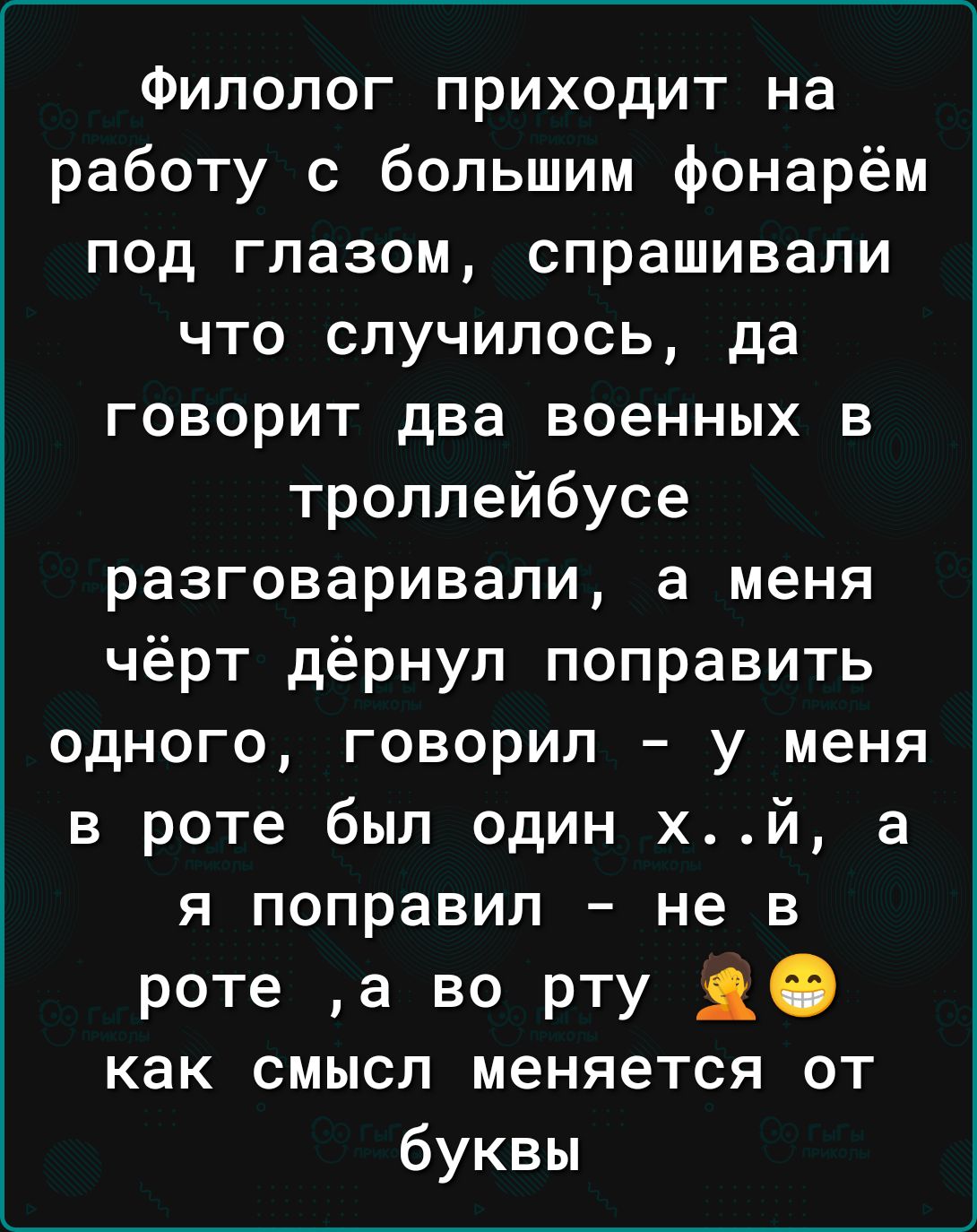 Филолог приходит на работу с большим фонарём под глазом спрашивали что случилось да говорит два военных в троллейбусе разговаривали а меня чёрт дёрнул поправить одного говорил у меня в роте был один хй а я поправил не в роте а во рту 30 как смысл меняется от буквы