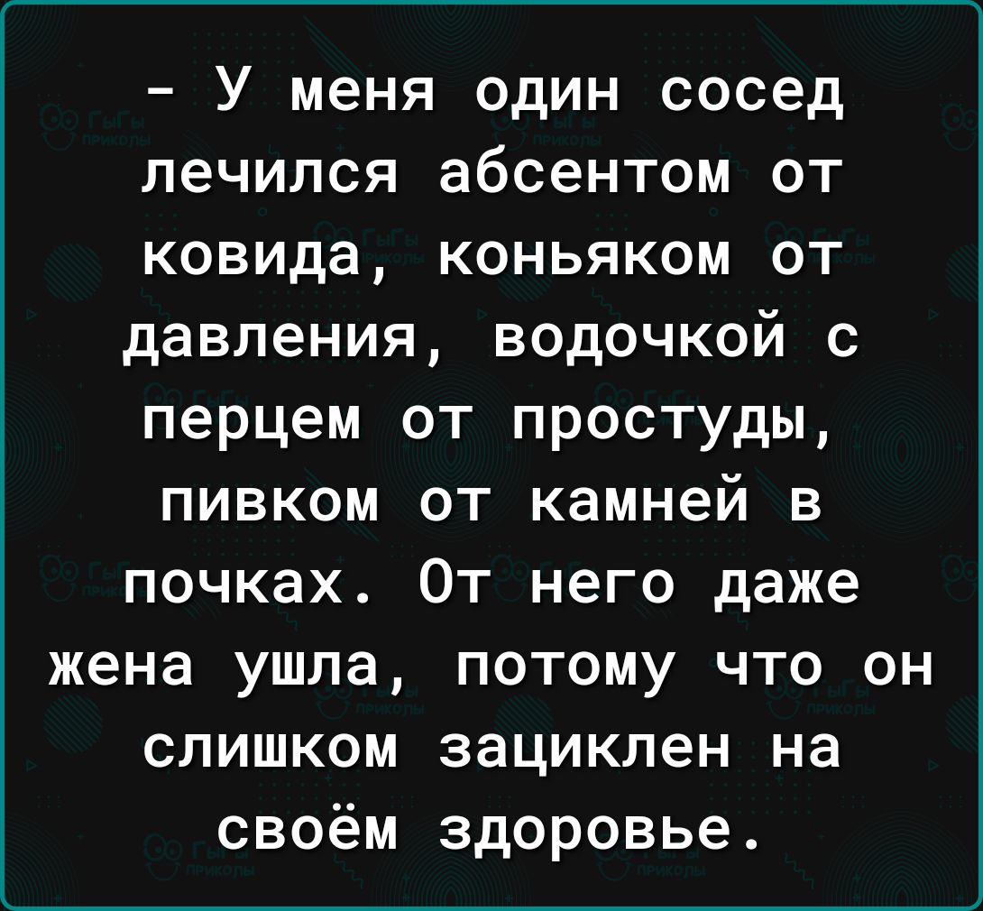 У меня один сосед лечился абсентом от ковида коньяком от давления водочкой с перцем от простуды пивком от камней в почках От него даже жена ушла потому что он слишком зациклен на своём здоровье