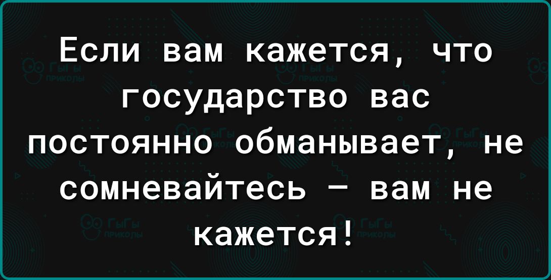 ЕСЛИ вам кажется ЧТО ГОСУДЭРСТВО вас постоянно обманывает не сомневайтесь вам не кажется