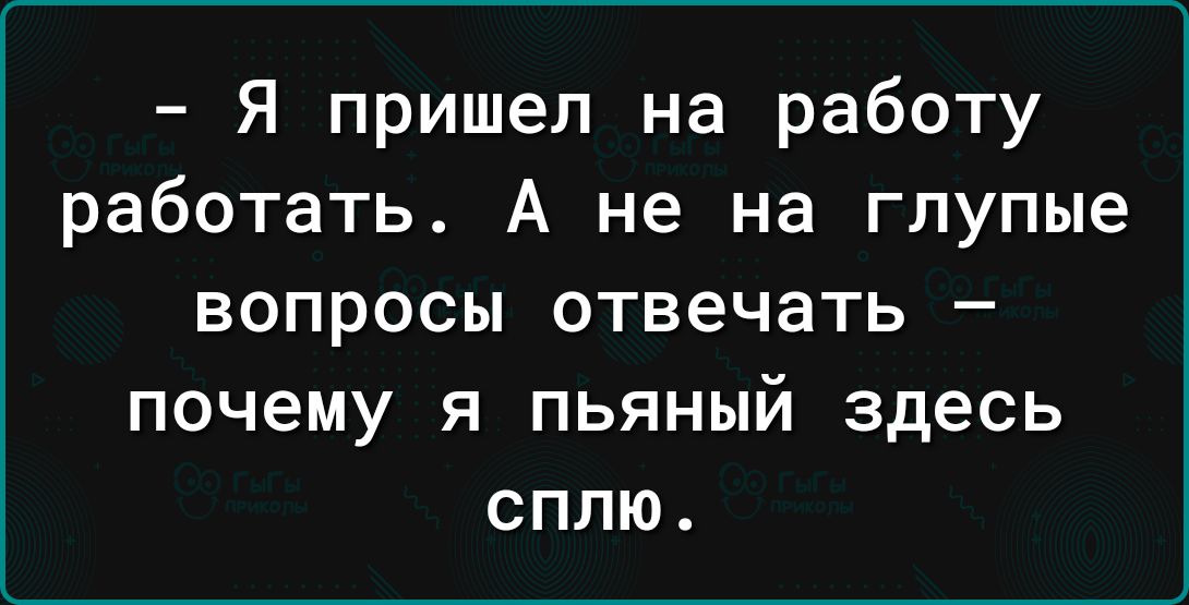 Я пришел на работу работать А не на глупые ВОПРОСЫ ОТВЕЧЗТЬ _ ПОЧЕМУ Я ПЬЯНЫЙ здесь СПЛЮ