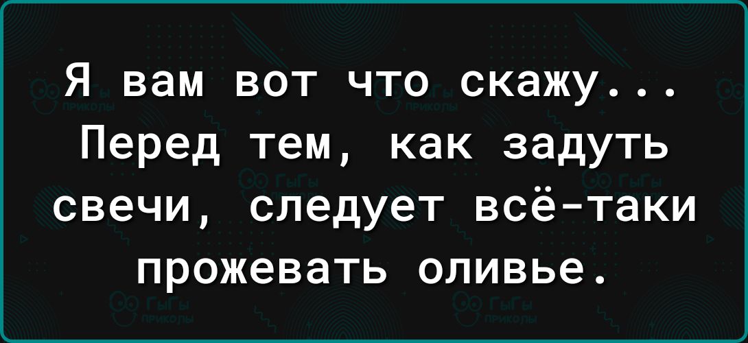 Я вам вот что скажу Перед тем как задуть СВЕЧИ следует всё таки прожевать оливье