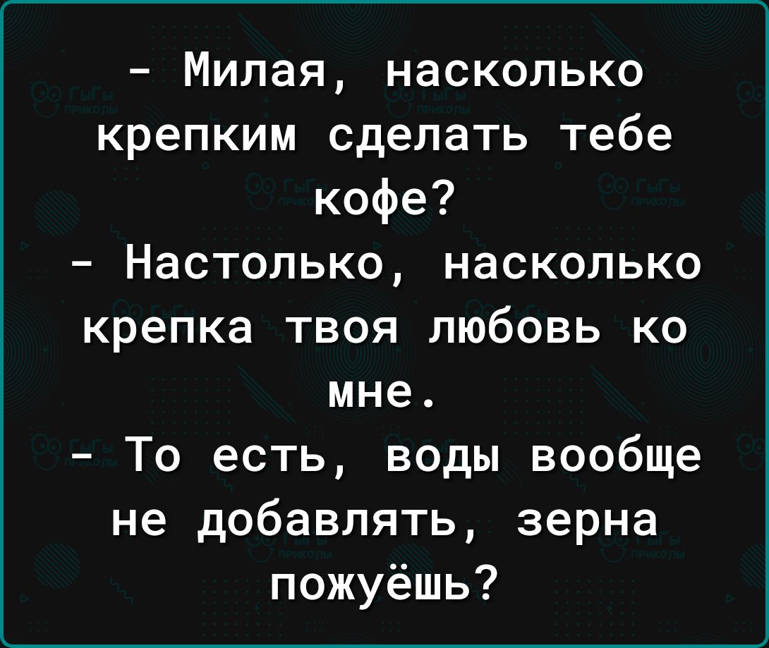 Милая насколько крепким сделать тебе кофе Настолько насколько крепка твоя любовь ко мне То есть воды вообще не добавлять зерна пожуёшь