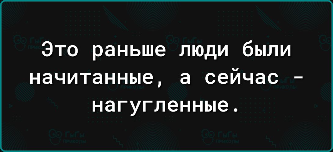 Это раньше люди были НЗЧИТЗННЫЕ а сейчас _ нагугленные