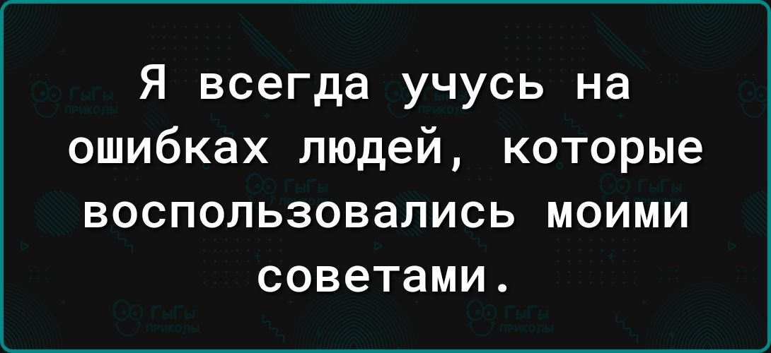 Я всегда учусь на ошибках людей которые ВОСПОПЬЗОВЭЛИСЬ МОИМИ советами