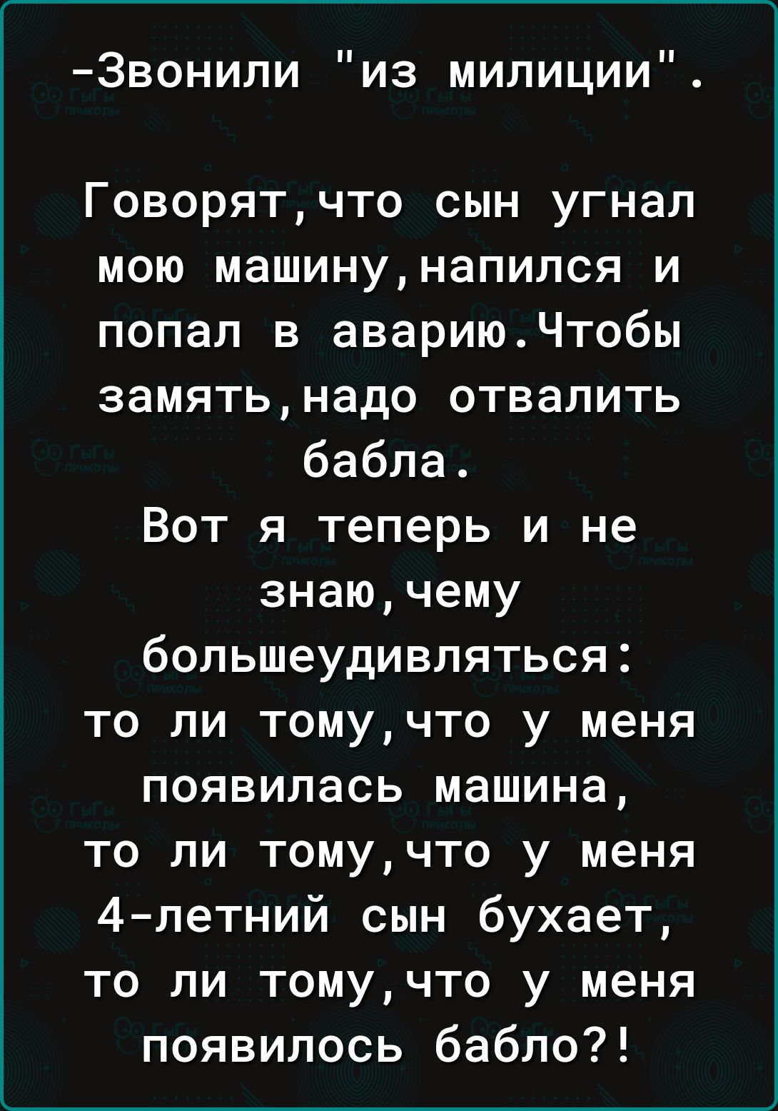 Звонили из милиции Говорятчто сын угнал мою машинунапился и попал в авариюЧтобы замятьнадо отвалить бабла Вот я теперь и не знаючему большеудивляться то ли томучто у меня появилась машина то ли томучто у меня 4 петний сын бухает то ли томучто у меня появилось бабло