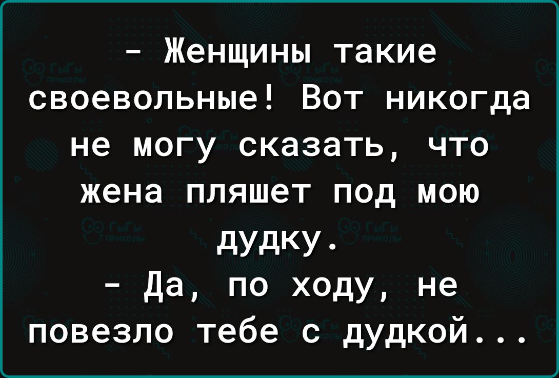 Женщины такие своевольные Вот никогда не могу сказать что жена пляшет под мою дУдКУ да по ходу не повезло тебе с дудкой