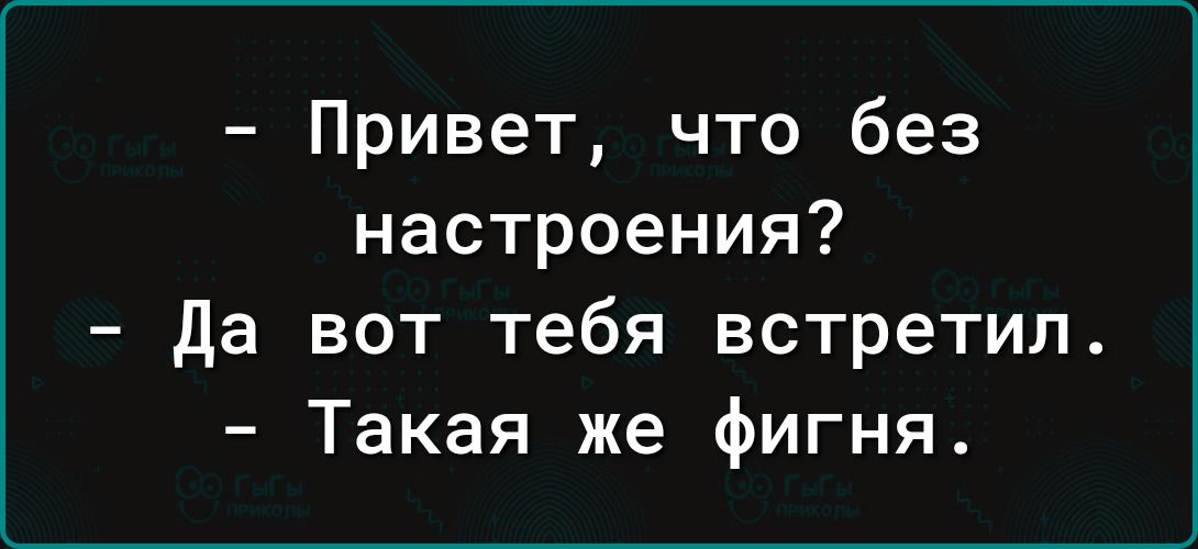 Привет что без настроения да вот тебя встретил Такая же фигня