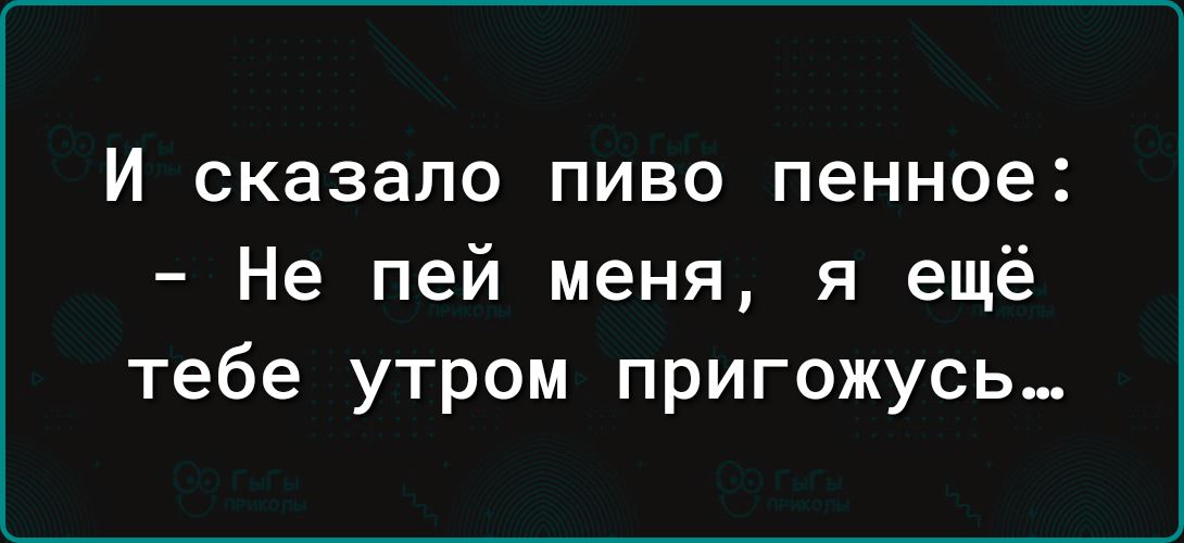 И сказало ПИВО пенное Не пей меня я ещё тебе утром пригожусь